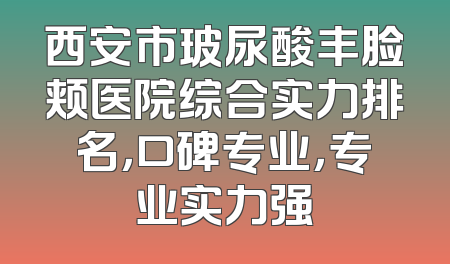 西安市玻尿酸丰脸颊医院综合实力排名，口碑专业，专业实力强