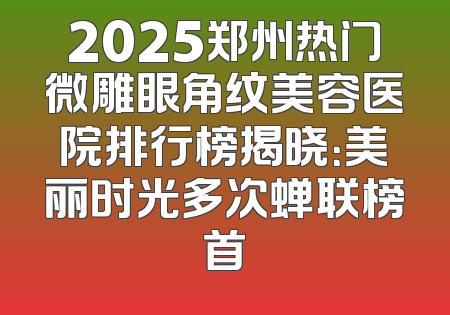 2025郑州热门微雕眼角纹美容医院排行榜揭晓：美丽时光多次蝉联榜首