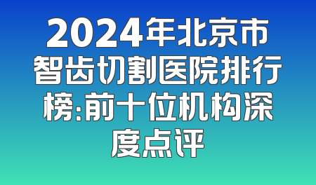 2024年北京市智齿切割医院排行榜：前十位机构深度点评
