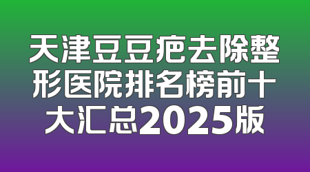 天津豆豆疤去除整形医院排名榜前十大汇总2025版
