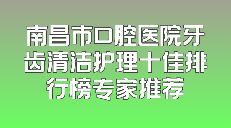 南昌市口腔医院牙齿清洁护理十佳排行榜专家推荐