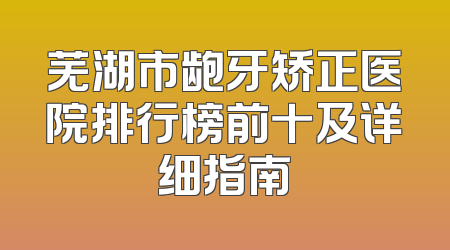 芜湖市龅牙矫正医院排行榜前十及详细指南