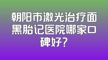 朝阳市激光治疗面黑胎记医院哪家口碑好？