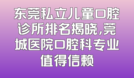 东莞私立儿童口腔诊所排名揭晓，莞城医院口腔科专业值得信赖