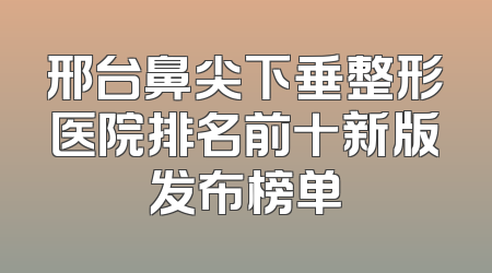邢台鼻尖下垂整形医院排名前十新版发布榜单