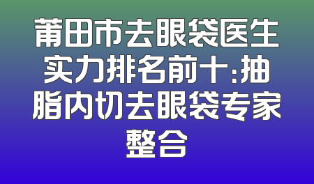 莆田市去眼袋医生实力排名前十：抽脂内切去眼袋专家整合