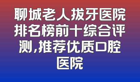 聊城老人拔牙医院排名榜前十综合评测，推荐优质口腔医院
