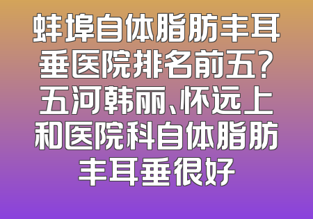 蚌埠自体脂肪丰耳垂医院排名前五？五河韩丽、怀远上和医院科自体脂肪丰耳垂很好