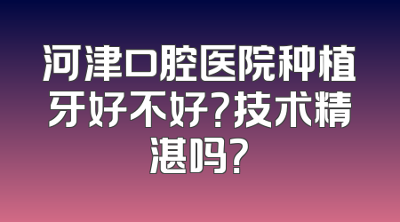 河津口腔医院种植牙好不好？技术精湛吗？