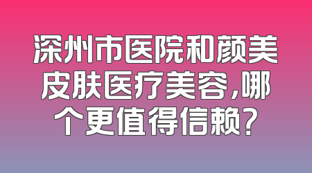 深州市医院和颜美皮肤医疗美容，哪个更值得信赖？