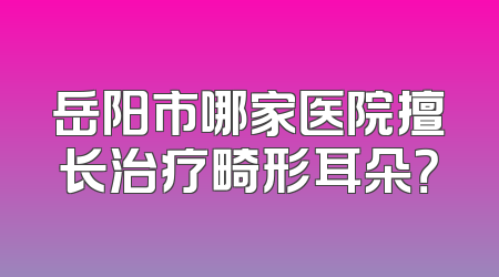 岳阳市哪家医院擅长治疗畸形耳朵？