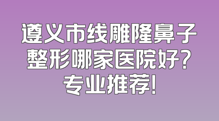 遵义市线雕隆鼻子整形哪家医院好？专业推荐！