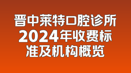 晋中莱特口腔诊所2024年收费标准及机构概览