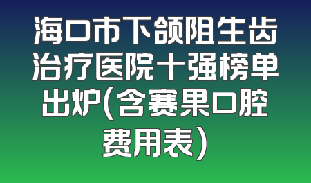 海口市下颌阻生齿治疗医院十强榜单出炉（含赛果口腔费用表）