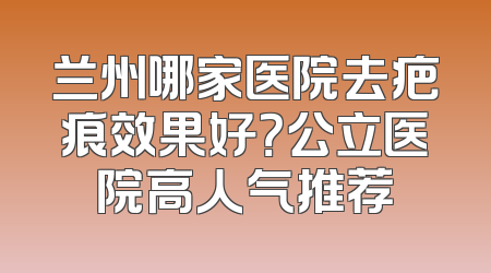 兰州哪家医院去疤痕效果好？公立医院高人气推荐