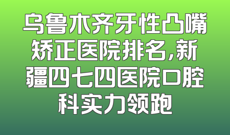 乌鲁木齐牙性凸嘴矫正医院排名，新疆四七四医院口腔科实力领跑