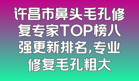 许昌市鼻头毛孔修复专家TOP榜八强更新排名，专业修复毛孔粗大