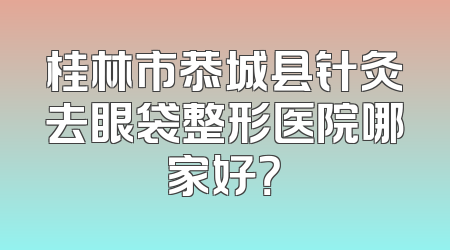 桂林市恭城县针灸去眼袋整形医院哪家好？