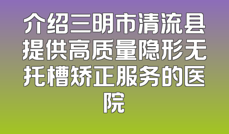 介绍三明市清流县提供高质量隐形无托槽矫正服务的医院