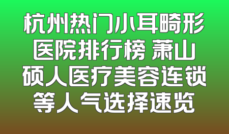杭州热门小耳畸形医院排行榜 萧山硕人医疗美容连锁等人气选择速览