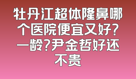 牡丹江超体隆鼻哪个医院便宜又好？一龄？尹金哲好还不贵