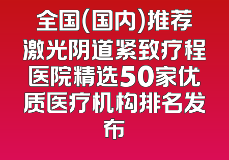 全国（国内）推荐激光阴道紧致疗程医院精选50家优质医疗机构排名发布