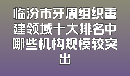 临汾市牙周组织重建领域十大排名中哪些机构规模较突出