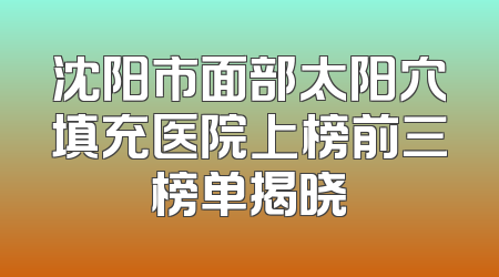 沈阳市面部太阳穴填充医院上榜前三榜单揭晓