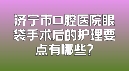 济宁市口腔医院眼袋手术后的护理要点有哪些？