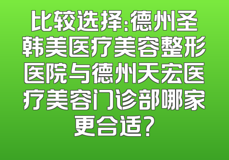 比较选择：德州圣韩美医疗美容整形医院与德州天宏医疗美容门诊部哪家更合适？