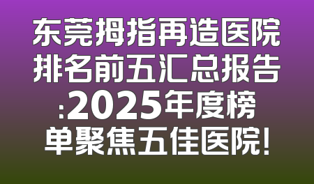 东莞拇指再造医院排名前五汇总报告：2025年度榜单聚焦五佳医院！