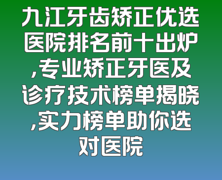 九江牙齿矫正优选医院排名前十出炉，专业矫正牙医及诊疗技术榜单揭晓，实力榜单助你选对医院