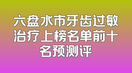 六盘水市牙齿过敏治疗上榜名单前十名预测评
