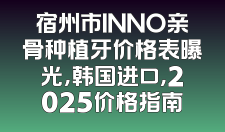 宿州市INNO亲骨种植牙价格表曝光，韩国进口，2025价格指南