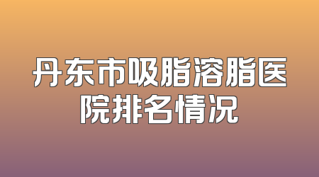 丹东市吸脂溶脂医院排名情况