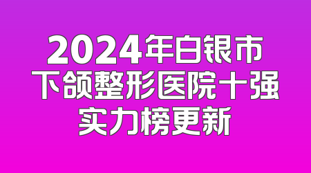 2024年白银市下颌整形医院十强实力榜更新