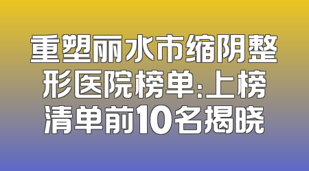 重塑丽水市缩阴整形医院榜单：上榜清单前10名揭晓