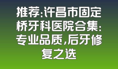 推荐：许昌市固定桥牙科医院合集：专业品质，后牙修复之选