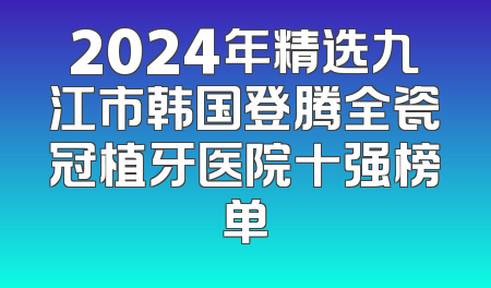 2024年精选九江市韩国登腾全瓷冠植牙医院十强榜单