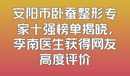 安阳市卧蚕整形专家十强榜单揭晓，李南医生获得网友高度评价