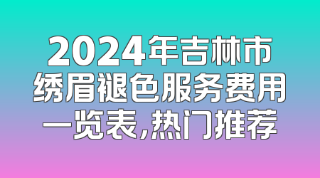 2024年吉林市绣眉褪色服务费用一览表，热门推荐