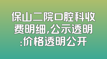 保山二院口腔科收费明细，公示透明：价格透明公开