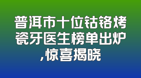 普洱市十位钴铬烤瓷牙医生榜单出炉，惊喜揭晓