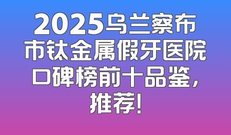 2025乌兰察布市钛金属假牙医院口碑榜前十品鉴，推荐！