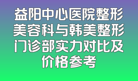 益阳中心医院整形美容科与韩美整形门诊部实力对比及价格参考