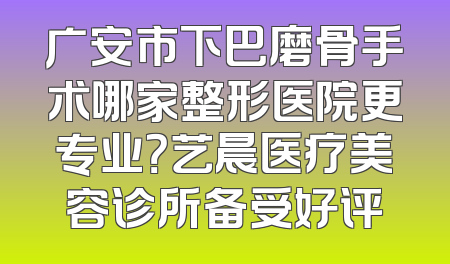 广安市下巴磨骨手术哪家整形医院更专业？艺晨医疗美容诊所备受好评