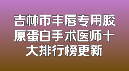 吉林市丰唇专用胶原蛋白手术医师十大排行榜更新