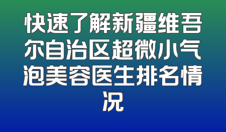 快速了解新疆维吾尔自治区超微小气泡美容医生排名情况