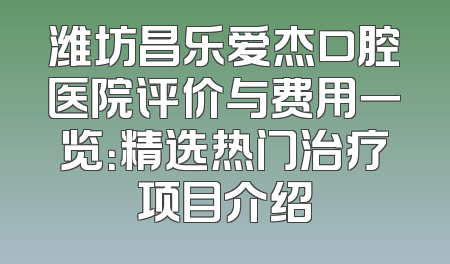 潍坊昌乐爱杰口腔医院评价与费用一览：精选热门治疗项目介绍