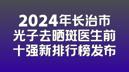 2024年长治市光子去晒斑医生前十强新排行榜发布